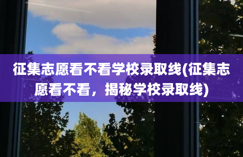 征集志愿看不看学校录取线(征集志愿看不看，揭秘学校录取线)