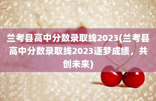 兰考县高中分数录取线2023(兰考县高中分数录取线2023逐梦成绩，共创未来)