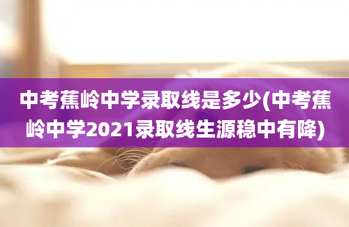 中考蕉岭中学录取线是多少(中考蕉岭中学2021录取线生源稳中有降)