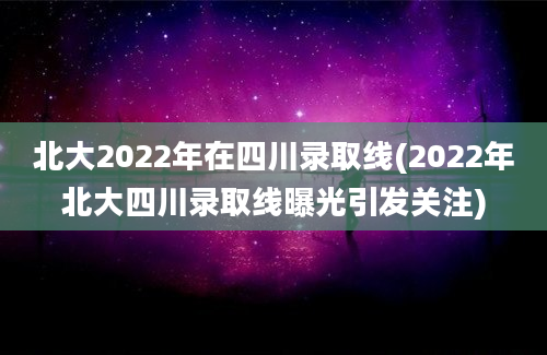 北大2022年在四川录取线(2022年北大四川录取线曝光引发关注)