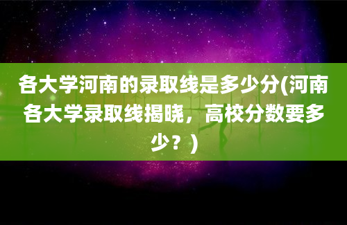 各大学河南的录取线是多少分(河南各大学录取线揭晓，高校分数要多少？)