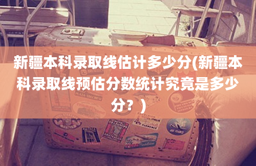 新疆本科录取线估计多少分(新疆本科录取线预估分数统计究竟是多少分？)