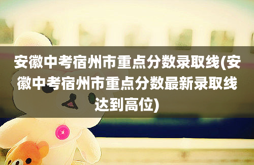 安徽中考宿州市重点分数录取线(安徽中考宿州市重点分数最新录取线达到高位)