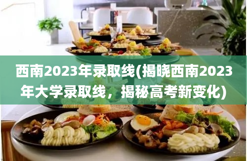 西南2023年录取线(揭晓西南2023年大学录取线，揭秘高考新变化)