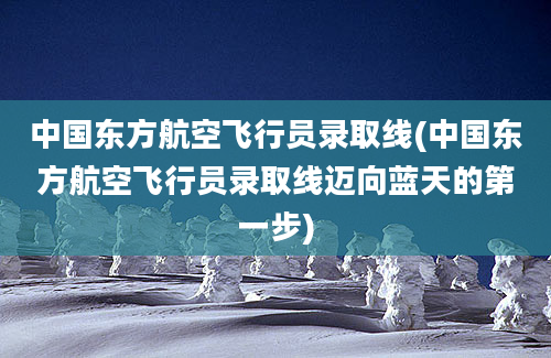 中国东方航空飞行员录取线(中国东方航空飞行员录取线迈向蓝天的第一步)