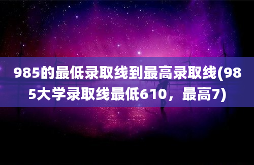 985的最低录取线到最高录取线(985大学录取线最低610，最高7)