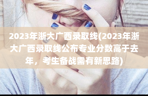 2023年浙大广西录取线(2023年浙大广西录取线公布专业分数高于去年，考生备战需有新思路)