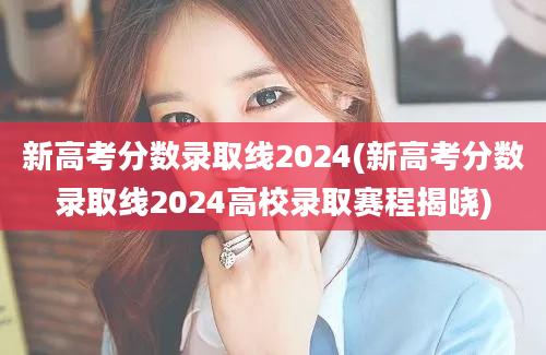 新高考分数录取线2024(新高考分数录取线2024高校录取赛程揭晓)