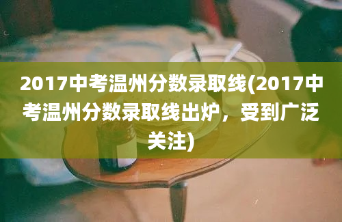 2017中考温州分数录取线(2017中考温州分数录取线出炉，受到广泛关注)