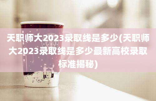 天职师大2023录取线是多少(天职师大2023录取线是多少最新高校录取标准揭秘)