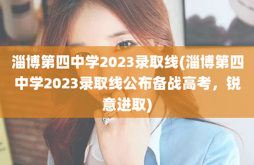 淄博第四中学2023录取线(淄博第四中学2023录取线公布备战高考，锐意进取)