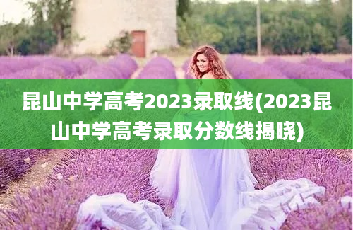 昆山中学高考2023录取线(2023昆山中学高考录取分数线揭晓)