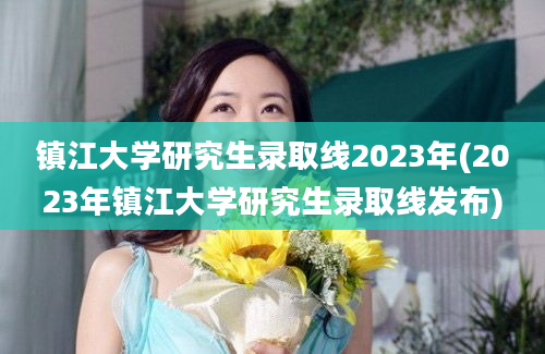 镇江大学研究生录取线2023年(2023年镇江大学研究生录取线发布)