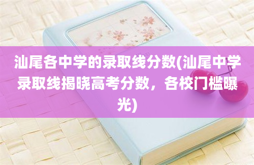 汕尾各中学的录取线分数(汕尾中学录取线揭晓高考分数，各校门槛曝光)