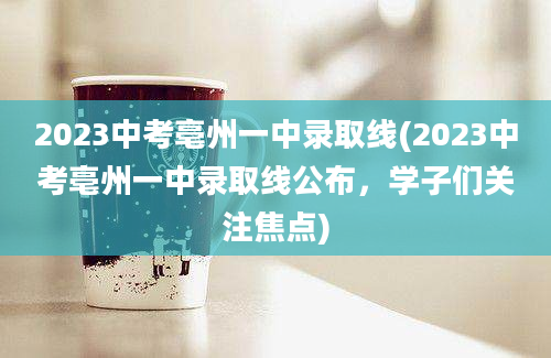 2023中考亳州一中录取线(2023中考亳州一中录取线公布，学子们关注焦点)