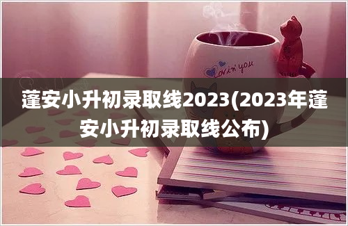 蓬安小升初录取线2023(2023年蓬安小升初录取线公布)