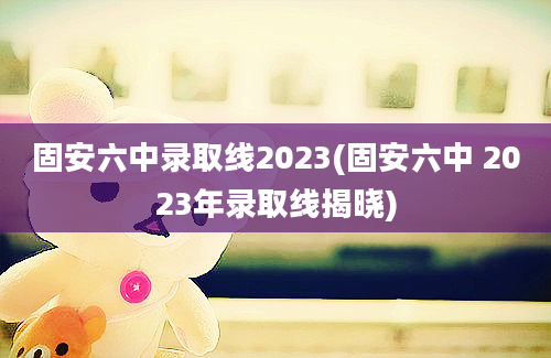 固安六中录取线2023(固安六中 2023年录取线揭晓)