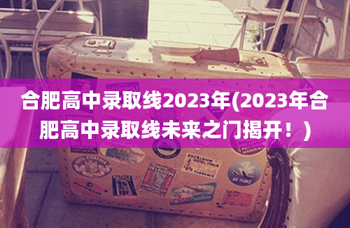 合肥高中录取线2023年(2023年合肥高中录取线未来之门揭开！)