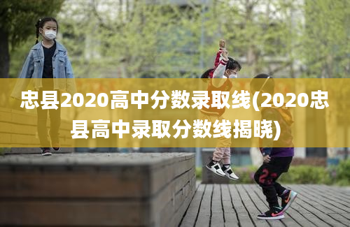 忠县2020高中分数录取线(2020忠县高中录取分数线揭晓)