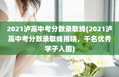 2021泸高中考分数录取线(2021泸高中考分数录取线揭晓，千名优秀学子入围)