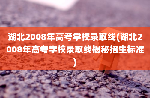 湖北2008年高考学校录取线(湖北2008年高考学校录取线揭秘招生标准)