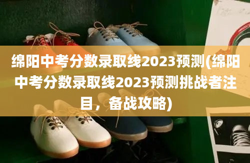 绵阳中考分数录取线2023预测(绵阳中考分数录取线2023预测挑战者注目，备战攻略)