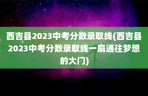 西吉县2023中考分数录取线(西吉县2023中考分数录取线一扇通往梦想的大门)