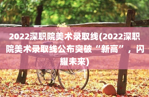 2022深职院美术录取线(2022深职院美术录取线公布突破“新高”，闪耀未来)