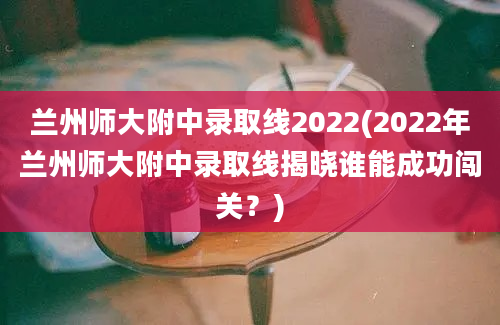 兰州师大附中录取线2022(2022年兰州师大附中录取线揭晓谁能成功闯关？)