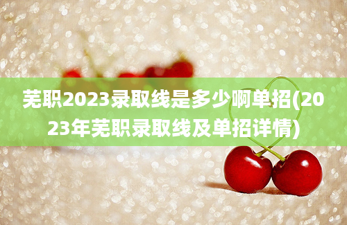 芜职2023录取线是多少啊单招(2023年芜职录取线及单招详情)