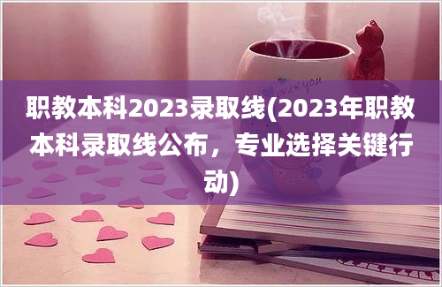 职教本科2023录取线(2023年职教本科录取线公布，专业选择关键行动)