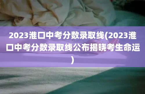 2023淮口中考分数录取线(2023淮口中考分数录取线公布揭晓考生命运)