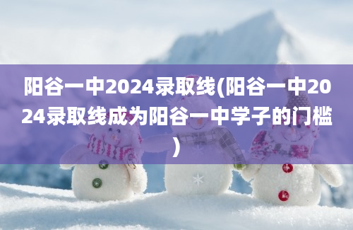 阳谷一中2024录取线(阳谷一中2024录取线成为阳谷一中学子的门槛)