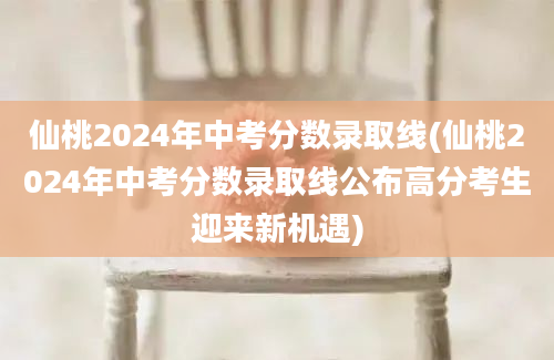仙桃2024年中考分数录取线(仙桃2024年中考分数录取线公布高分考生迎来新机遇)