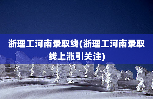 浙理工河南录取线(浙理工河南录取线上涨引关注)