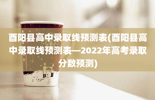 酉阳县高中录取线预测表(酉阳县高中录取线预测表—2022年高考录取分数预测)