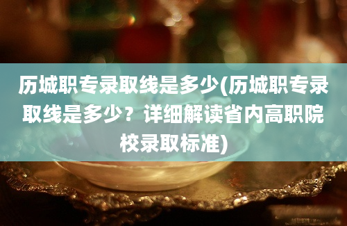 历城职专录取线是多少(历城职专录取线是多少？详细解读省内高职院校录取标准)