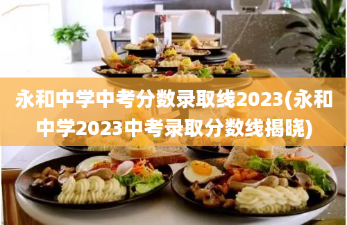 永和中学中考分数录取线2023(永和中学2023中考录取分数线揭晓)