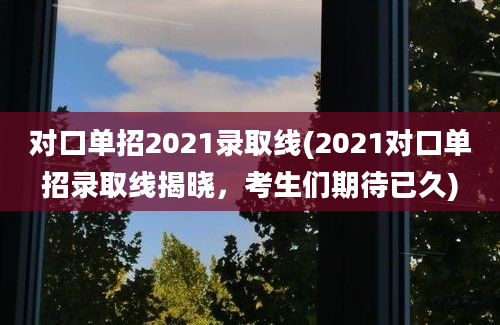 对口单招2021录取线(2021对口单招录取线揭晓，考生们期待已久)