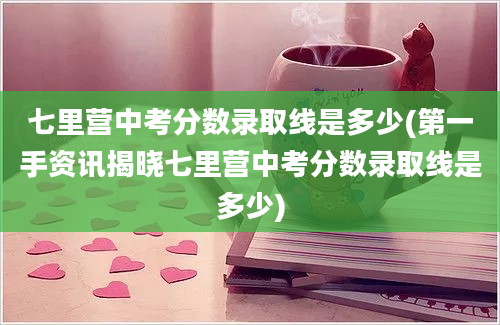 七里营中考分数录取线是多少(第一手资讯揭晓七里营中考分数录取线是多少)