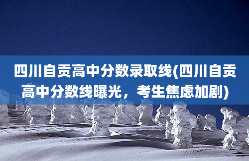 四川自贡高中分数录取线(四川自贡高中分数线曝光，考生焦虑加剧)