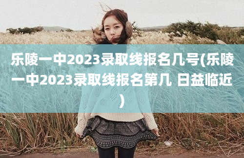 乐陵一中2023录取线报名几号(乐陵一中2023录取线报名第几 日益临近)