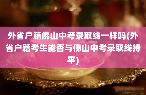 外省户籍佛山中考录取线一样吗(外省户籍考生能否与佛山中考录取线持平)