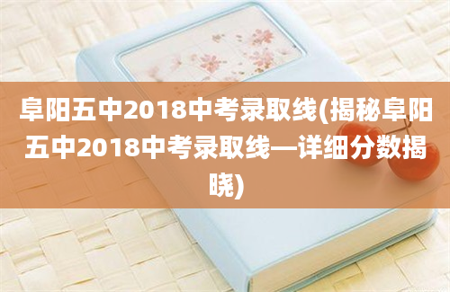 阜阳五中2018中考录取线(揭秘阜阳五中2018中考录取线—详细分数揭晓)