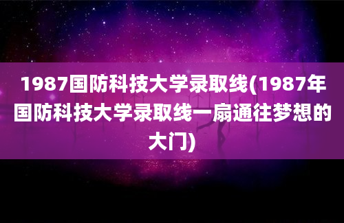 1987国防科技大学录取线(1987年国防科技大学录取线一扇通往梦想的大门)