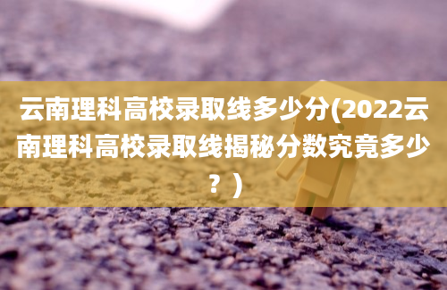 云南理科高校录取线多少分(2022云南理科高校录取线揭秘分数究竟多少？)