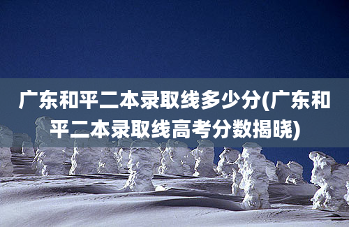 广东和平二本录取线多少分(广东和平二本录取线高考分数揭晓)