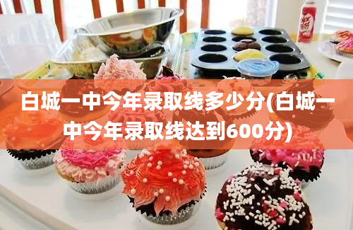 白城一中今年录取线多少分(白城一中今年录取线达到600分)