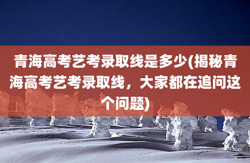 青海高考艺考录取线是多少(揭秘青海高考艺考录取线，大家都在追问这个问题)