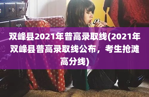 双峰县2021年普高录取线(2021年双峰县普高录取线公布，考生抢滩高分线)